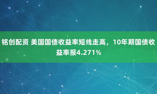 铭创配资 美国国债收益率短线走高，10年期国债收益率报4.271%