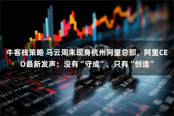 牛客栈策略 马云周末现身杭州阿里总部，阿里CEO最新发声：没有“守成”，只有“创造”