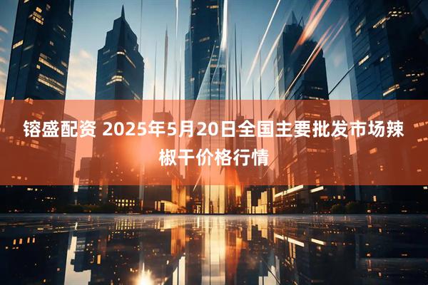 镕盛配资 2025年5月20日全国主要批发市场辣椒干价格行情