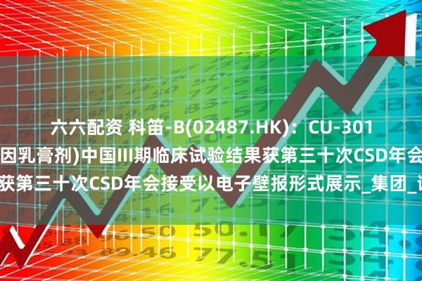 六六配资 科笛-B(02487.HK)：CU-30101(局部外用利多卡因丁卡因乳膏剂)中国III期临床试验结果获第三十次CSD年会接受以电子壁报形式展示_集团_评估_格隆