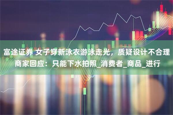 富途证券 女子穿新泳衣游泳走光，质疑设计不合理 商家回应：只能下水拍照_消费者_商品_进行