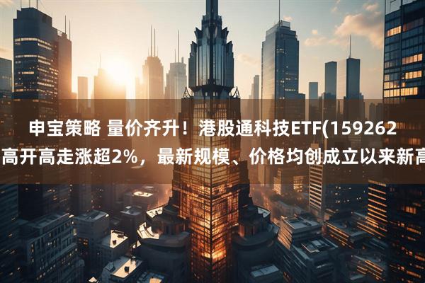申宝策略 量价齐升！港股通科技ETF(159262)高开高走涨超2%，最新规模、价格均创成立以来新高