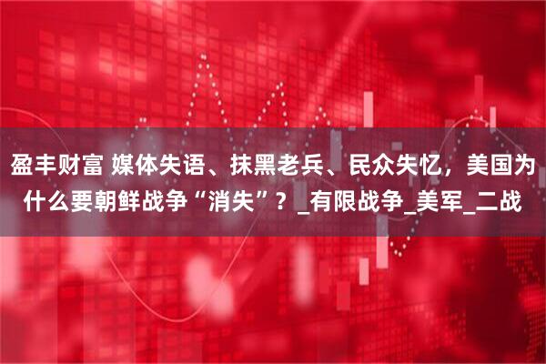 盈丰财富 媒体失语、抹黑老兵、民众失忆，美国为什么要朝鲜战争“消失”？_有限战争_美军_二战