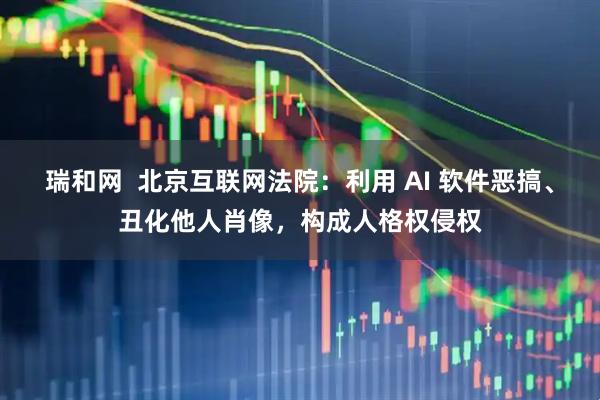 瑞和网  北京互联网法院：利用 AI 软件恶搞、丑化他人肖像，构成人格权侵权