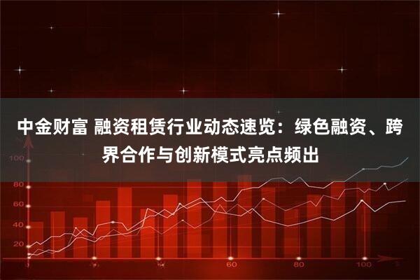 中金财富 融资租赁行业动态速览：绿色融资、跨界合作与创新模式亮点频出