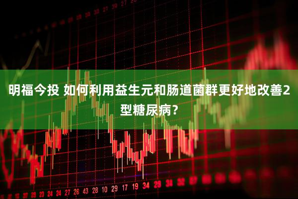 明福今投 如何利用益生元和肠道菌群更好地改善2型糖尿病？